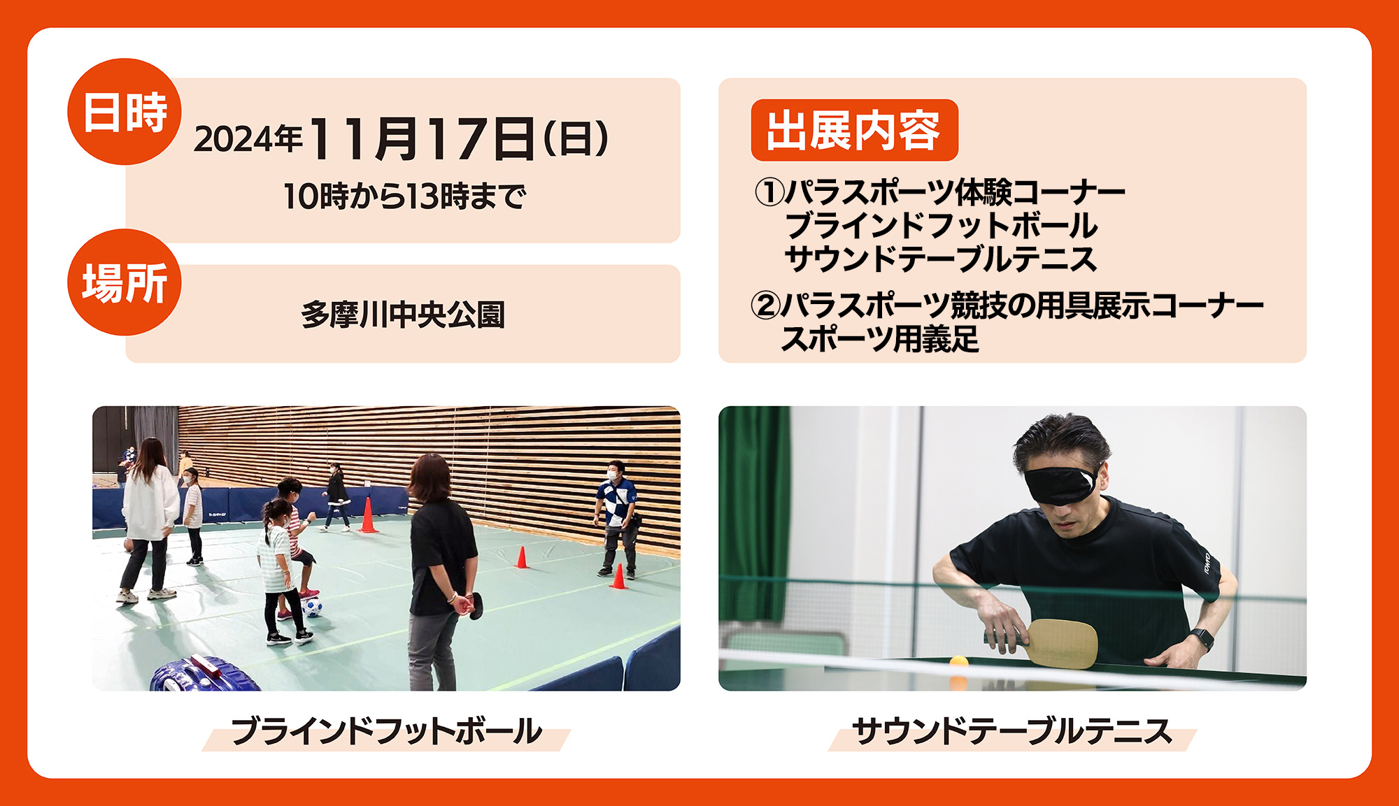 
日時　2024年　11月17日（日）10時から13時まで
場所　多摩川中央公園
出展内容　
1.パラスポーツ体験コーナー、ブラインドフットボール、サウンドテーブルテニス
2.パラスポーツ競技の用具展示コーナー、スポーツ用義足
