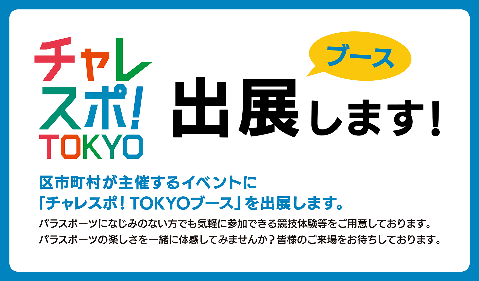 
    チャレスポ！TOKYO ブース出展します！
    区市町村が主催するイベントに「チャレスポ！TOKYOブース」を出展します。
	パラスポーツになじみのない方でも気軽に参加できる競技体験等をご用意しております。
	パラスポーツの楽しさを一緒に体感してみませんか？
	皆様のご来場をお待ちしております。
	