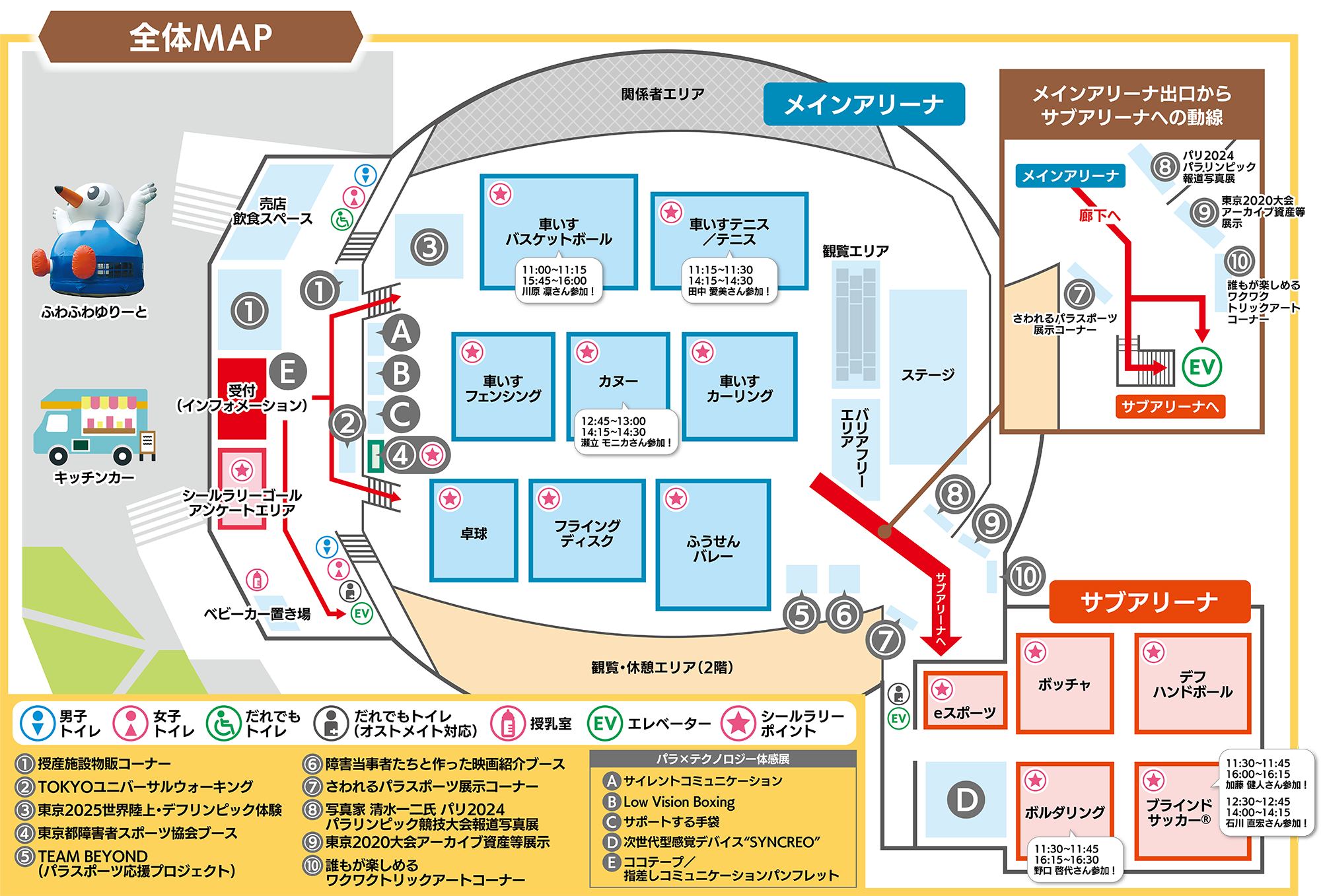   
全体マップ 
・・・・・・・    
メインアリーナ
・・・・・・・
ステージ、
観覧エリア、
バリアフリーエリア、
車いすバスケットボール、
　11:00から11:15、15:45から16:00
　川原凛さん参加    
    
車いすテニス、テニス
 11:15から11:30、14:15から14:30   
 田中まなみさん参加！   
  
パラフェンシング、
カヌー、
 12:45から13:00、14:15から14:30
　せりゅうモニカさん参加！
    
    
    
車いすカーリング、
卓球、
フライングディスク、
ふうせんバレー
・・・・・・・
サブアリーナ
・・・・・・・
eスポーツ、
ボッチャ、
デフハンドボール、
ヒットチャレンジ、
ボルダリング、
ブラインドサッカー
    11:30から11:45、16:00から16:15
    加藤健人さん参加！
    12:30から12:45、14:00から14:15
    石川直宏さん参加！
・・・・・・・ 
各種コーナー    
・・・・・・・   
ふわふわゆりーと、
キッチンカー、
・・・・・・・    
1.授産施設の物販コーナー、
2.とうきょうユニバーサルウォーキング
3.東京2025、世界陸上・デフリンピック体験、    
4.東京都障害者スポーツ協会ブース、
5.チームビヨンド（パラスポーツ応援プロジェクト）、
6.障害当事者たちと作った映画紹介ブース
7.さわれるパラスポーツ展示コーナー、    
8.写真家、しみずかずじ氏、パリ2024パラリンピック競技大会報道写真展
9.東京2020大会アーカイブ資産等展示
10.誰もが楽しめるワクワクトリックアートコーナー
    
・・・・・・・      
 パラ、テクノロジー体感展、、
    A、サイレントコミュニケーション、
    B、Low Vision Boxing、
    C、サポートする手袋、
    D、次世代型感覚デバイス、シンクレオ、
    E、ココテープ、指差しコミュニケーションパンフレット
    
    
