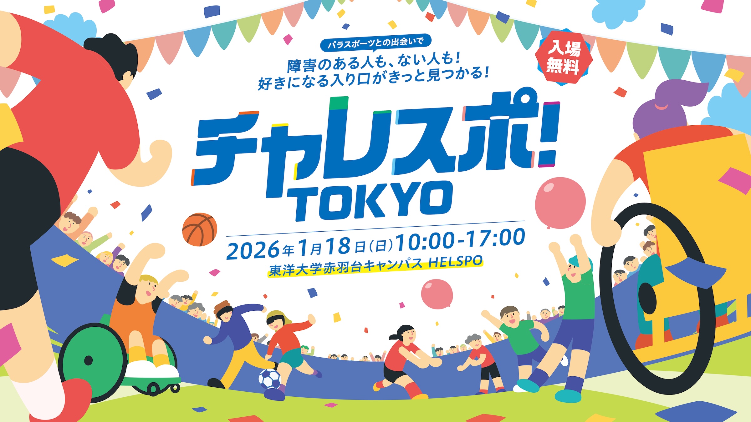 
チャレスポ！TOKYO！
開催日　2026年1月18日（日）10:00から17:00
開催場所　東洋大学赤羽台キャンパス　HELSPO 　入場無料
          
パラスポーツとの出会いで
障害のある人も、ない人も
好きになる入り口がきっと見つかる！
        